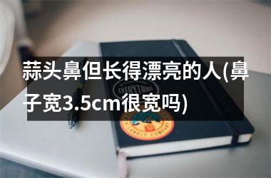 蒜头鼻但长得漂亮的人(鼻子宽3.5cm很宽吗)