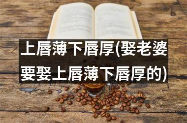 <h3>上唇薄下唇厚(娶老婆要娶上唇薄下唇厚的)