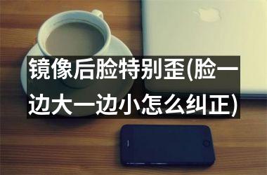 <h3>镜像后脸特别歪(脸一边大一边小怎么纠正)
