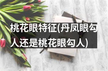 <h3>桃花眼特征(丹凤眼勾人还是桃花眼勾人)