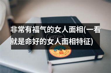 非常有福气的女人面相(一看就是命好的女人面相特征)