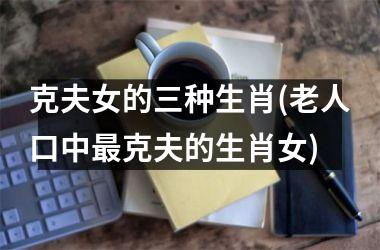 <h3>克夫女的三种生肖(老人口中最克夫的生肖女)