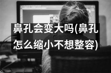 鼻孔会变大吗(鼻孔怎么缩小不想整容)