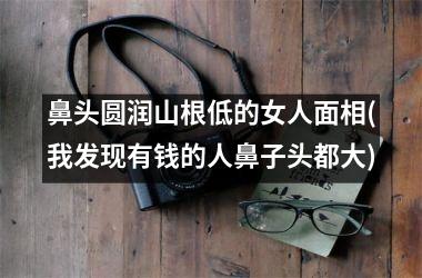 鼻头圆润山根低的女人面相(我发现有钱的人鼻子头都大)