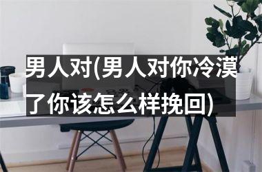 <h3>男人对(男人对你冷漠了你该怎么样挽回)