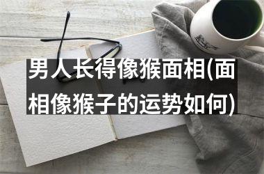 男人长得像猴面相(面相像猴子的运势如何)