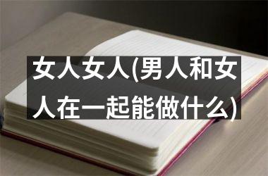 <h3>女人女人(男人和女人在一起能做什么)