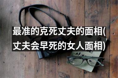 <h3>最准的克死丈夫的面相(丈夫会早死的女人面相)