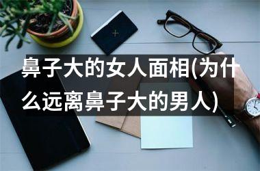 鼻子大的女人面相(为什么远离鼻子大的男人)
