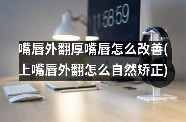 <h3>嘴唇外翻厚嘴唇怎么改善(上嘴唇外翻怎么自然矫正)