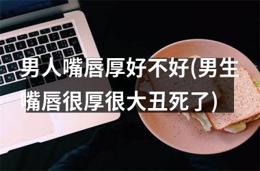 男人嘴唇厚好不好(男生嘴唇很厚很大丑死了)