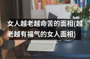 女人越老越命苦的面相(越老越有福气的女人面相)