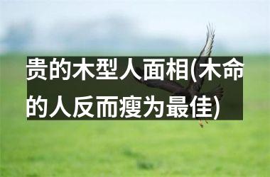 <h3>贵的木型人面相(木命的人反而瘦为最佳)