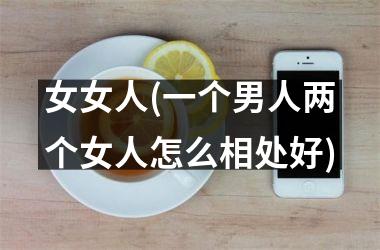 <h3>女女人(一个男人两个女人怎么相处好)