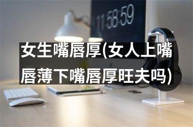 女生嘴唇厚(女人上嘴唇薄下嘴唇厚旺夫吗)