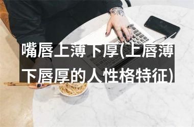 嘴唇上薄下厚(上唇薄下唇厚的人性格特征)