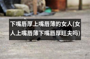 下嘴唇厚上嘴唇薄的女人(女人上嘴唇薄下嘴唇厚旺夫吗)