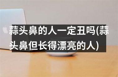 <h3>蒜头鼻的人一定丑吗(蒜头鼻但长得漂亮的人)