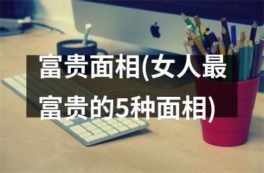 <h3>富贵面相(女人最富贵的5种面相)