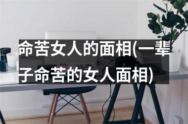 命苦女人的面相(一辈子命苦的女人面相)