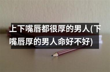 上下嘴唇都很厚的男人(下嘴唇厚的男人命好不好)
