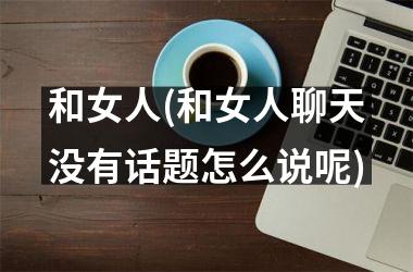<h3>和女人(和女人聊天没有话题怎么说呢)