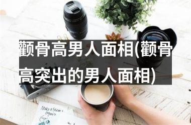 <h3>颧骨高男人面相(颧骨高突出的男人面相)