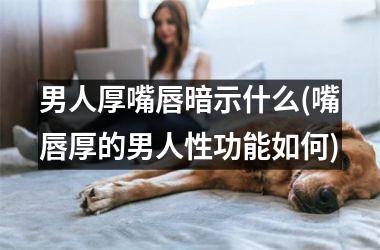 男人厚嘴唇暗示什么(嘴唇厚的男人性功能如何)