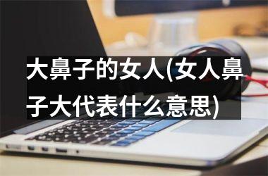 <h3>大鼻子的女人(女人鼻子大代表什么意思)
