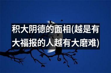 积大阴德的面相(越是有大福报的人越有大磨难)