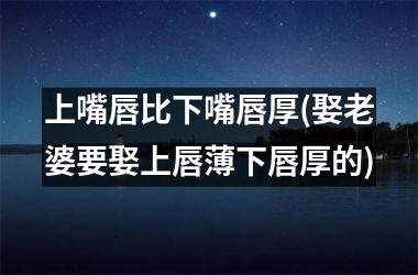 上嘴唇比下嘴唇厚(娶老婆要娶上唇薄下唇厚的)