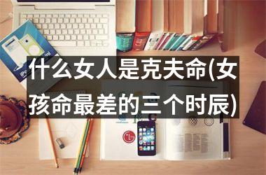 <h3>什么女人是克夫命(女孩命最差的三个时辰)