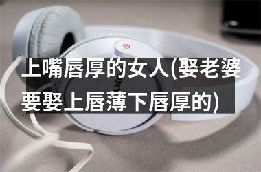 上嘴唇厚的女人(娶老婆要娶上唇薄下唇厚的)