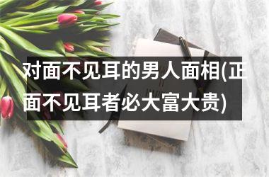 <h3>对面不见耳的男人面相(正面不见耳者必大富大贵)