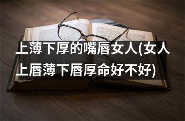 <h3>上薄下厚的嘴唇女人(女人上唇薄下唇厚命好不好)