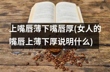 <h3>上嘴唇薄下嘴唇厚(女人的嘴唇上薄下厚说明什么)