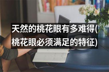 天然的桃花眼有多难得(桃花眼必须满足的特征)