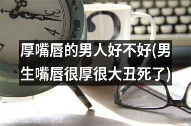 <h3>厚嘴唇的男人好不好(男生嘴唇很厚很大丑死了)