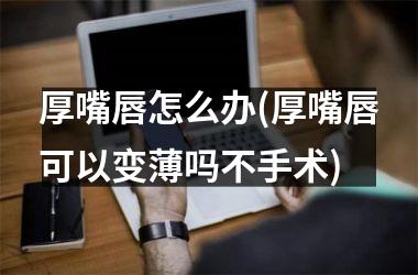<h3>厚嘴唇怎么办(厚嘴唇可以变薄吗不手术)