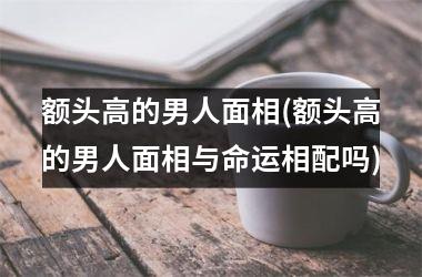 额头高的男人面相(额头高的男人面相与命运相配吗)