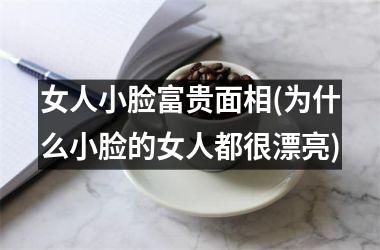 女人小脸富贵面相(为什么小脸的女人都很漂亮)