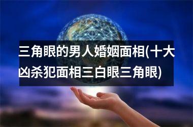 <h3>三角眼的男人婚姻面相(十大凶杀犯面相三白眼三角眼)