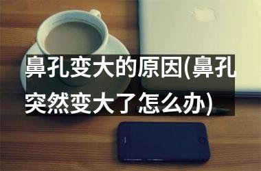 鼻孔变大的原因(鼻孔突然变大了怎么办)