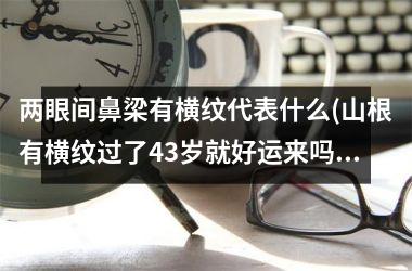 两眼间鼻梁有横纹代表什么(山根有横纹过了43岁就好运来吗)