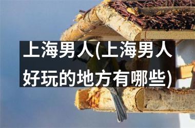 上海男人(上海男人好玩的地方有哪些)