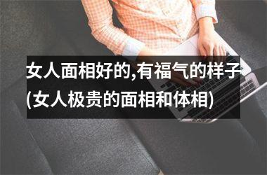 <h3>女人面相好的,有福气的样子(女人极贵的面相和体相)