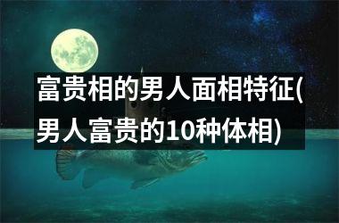 <h3>富贵相的男人面相特征(男人富贵的10种体相)