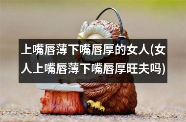 <h3>上嘴唇薄下嘴唇厚的女人(女人上嘴唇薄下嘴唇厚旺夫吗)