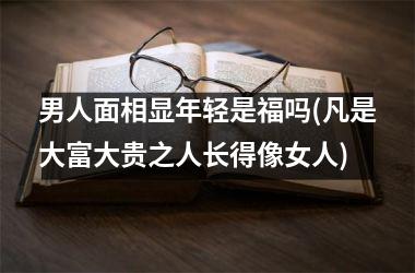 男人面相显年轻是福吗(凡是大富大贵之人长得像女人)