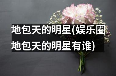 <h3>地包天的明星(娱乐圈地包天的明星有谁)